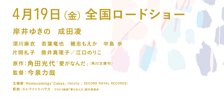 2019年4月19日（金） テアトル新宿ほか全国ロードショー 岸井ゆきの　成田凌　深川麻衣　若葉竜也　片岡礼子　筒井真理子 ／ 江口のりこ / 原作：角田光代「愛がなんだ」（角川文庫刊）監督：今泉力哉 / 配給：エレファントハウス (C)2019映画「愛がなんだ」製作委員会